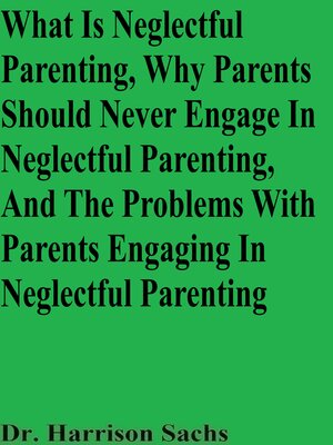 cover image of What Is Neglectful Parenting, Why Parents Should Never Engage In Neglectful Parenting, and the Problems With Parents Engaging In Neglectful Parenting